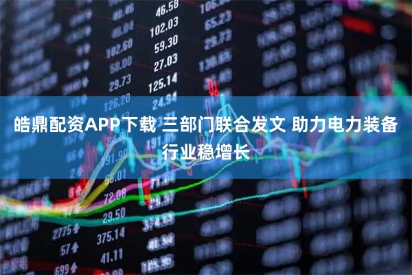 皓鼎配资APP下载 三部门联合发文 助力电力装备行业稳增长