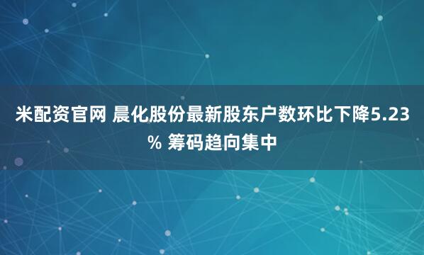 米配资官网 晨化股份最新股东户数环比下降5.23% 筹码趋向集中