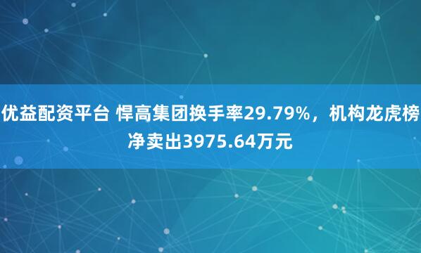 优益配资平台 悍高集团换手率29.79%，机构龙虎榜净卖出3975.64万元