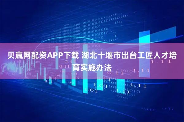 贝赢网配资APP下载 湖北十堰市出台工匠人才培育实施办法