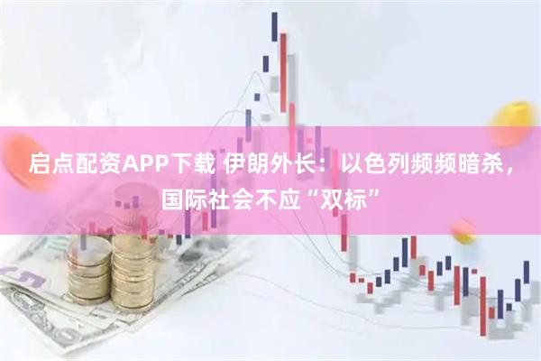启点配资APP下载 伊朗外长:以色列频频暗杀,国际社会不应“双标”