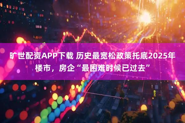 旷世配资APP下载 历史最宽松政策托底2025年楼市，房企“最困难时候已过去”