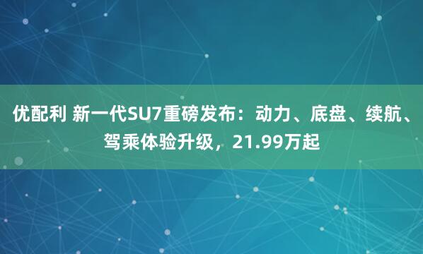 优配利 新一代SU7重磅发布：动力、底盘、续航、驾乘体验升级，21.99万起
