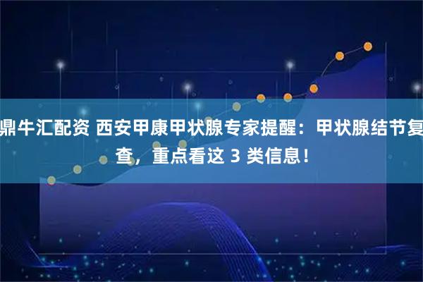 鼎牛汇配资 西安甲康甲状腺专家提醒：甲状腺结节复查，重点看这 3 类信息！