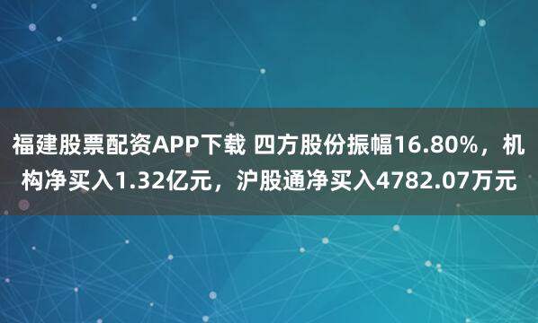 福建股票配资APP下载 四方股份振幅16.80%,机构净买入1.32亿元,沪股通净买入4782.07万元
