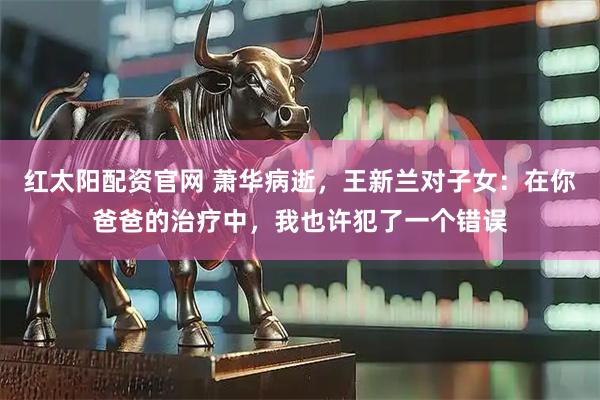 红太阳配资官网 萧华病逝，王新兰对子女：在你爸爸的治疗中，我也许犯了一个错误