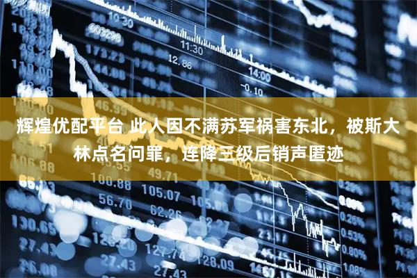 辉煌优配平台 此人因不满苏军祸害东北，被斯大林点名问罪，连降三级后销声匿迹