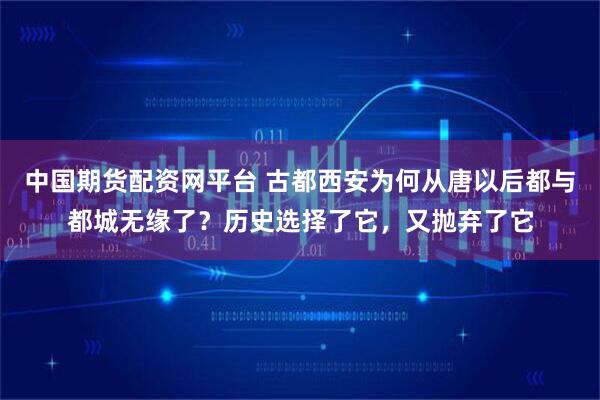 中国期货配资网平台 古都西安为何从唐以后都与都城无缘了？历史选择了它，又抛弃了它
