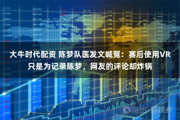 大牛时代配资 陈梦队医发文喊冤：赛后使用VR只是为记录陈梦，网友的评论却炸锅