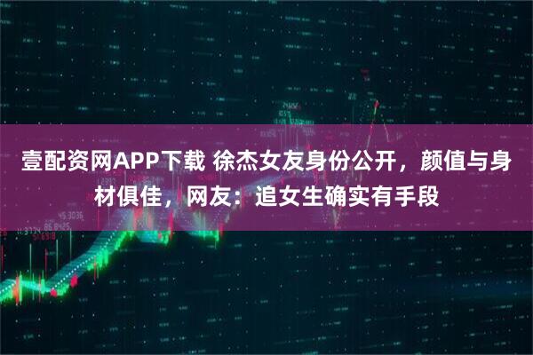 壹配资网APP下载 徐杰女友身份公开，颜值与身材俱佳，网友：追女生确实有手段