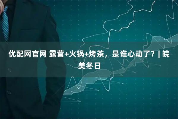 优配网官网 露营+火锅+烤茶，是谁心动了？| 皖美冬日