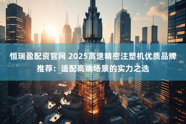 恒瑞盈配资官网 2025高速精密注塑机优质品牌推荐：适配高端场景的实力之选