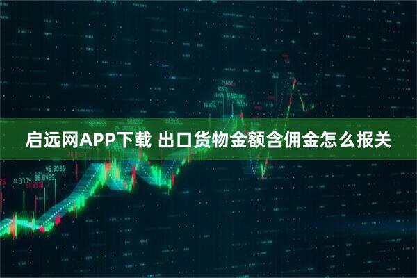 启远网APP下载 出口货物金额含佣金怎么报关