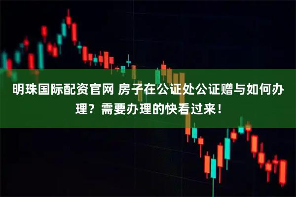 明珠国际配资官网 房子在公证处公证赠与如何办理？需要办理的快看过来！