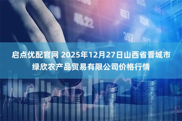 启点优配官网 2025年12月27日山西省晋城市绿欣农产品贸易有限公司价格行情