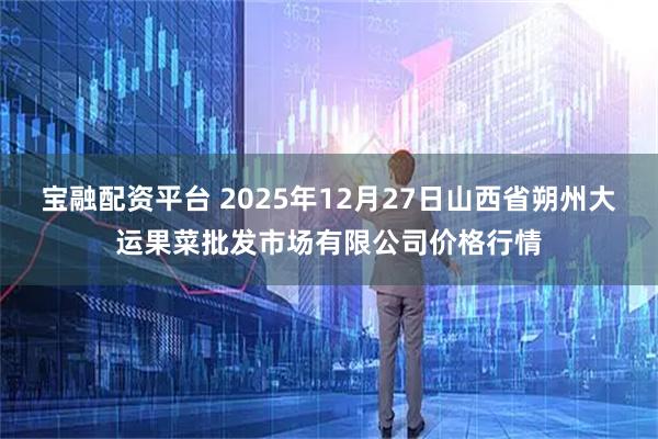 宝融配资平台 2025年12月27日山西省朔州大运果菜批发市场有限公司价格行情