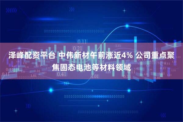 泽峰配资平台 中伟新材午前涨近4% 公司重点聚焦固态电池等材料领域