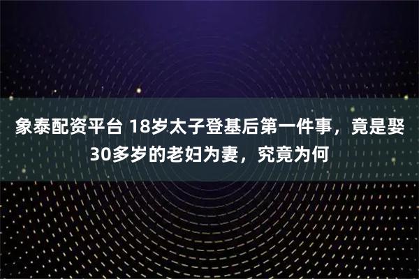 象泰配资平台 18岁太子登基后第一件事，竟是娶30多岁的老妇为妻，究竟为何