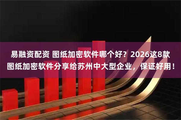 易融资配资 图纸加密软件哪个好？2026这8款图纸加密软件分享给苏州中大型企业，保证好用！