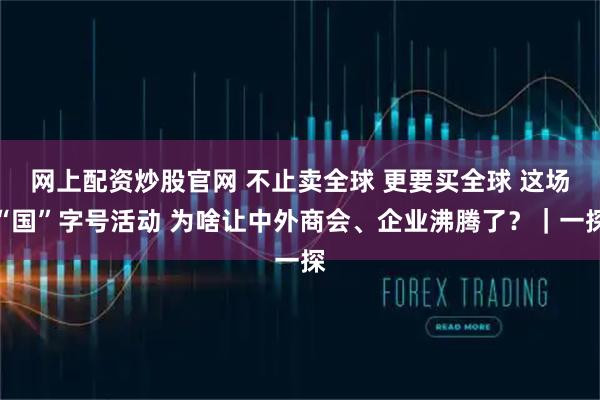 网上配资炒股官网 不止卖全球 更要买全球 这场“国”字号活动 为啥让中外商会、企业沸腾了？｜一探