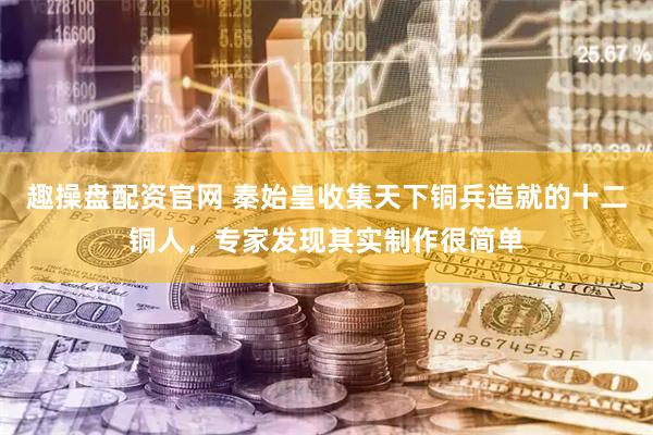 趣操盘配资官网 秦始皇收集天下铜兵造就的十二铜人，专家发现其实制作很简单