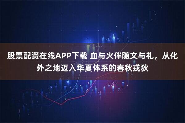 股票配资在线APP下载 血与火伴随文与礼，从化外之地迈入华夏体系的春秋戎狄
